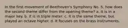 In the first movement of Beethoven's Symphony No. 5, how does the second theme differ from the opening theme? a. It is in a major key. b. It is in triple meter. c. It is the same theme, but played an octave higher. d. It focuses on the brass instruments.