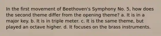 In the first movement of Beethoven's Symphony No. 5, how does the second theme differ from the opening theme? a. It is in a major key. b. It is in triple meter. c. It is the same theme, but played an octave higher. d. It focuses on the brass instruments.