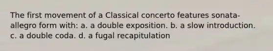 The first movement of a Classical concerto features sonata-allegro form with: a. a double exposition. b. a slow introduction. c. a double coda. d. a fugal recapitulation