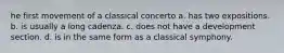 he first movement of a classical concerto a. has two expositions. b. is usually a long cadenza. c. does not have a development section. d. is in the same form as a classical symphony.