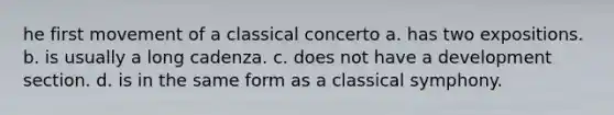 he first movement of a classical concerto a. has two expositions. b. is usually a long cadenza. c. does not have a development section. d. is in the same form as a classical symphony.