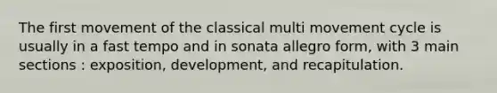 The first movement of the classical multi movement cycle is usually in a fast tempo and in sonata allegro form, with 3 main sections : exposition, development, and recapitulation.