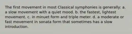 The first movement in most Classical symphonies is generally: a. a slow movement with a quiet mood. b. the fastest, lightest movement. c. in minuet form and triple meter. d. a moderate or fast movement in sonata form that sometimes has a slow introduction.