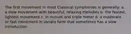 The first movement in most Classical symphonies is generally: a. a slow movement with beautiful, relaxing melodies b. the fastest, lightest movement c. in minuet and triple meter d. a moderate or fast movement in sonata form that sometimes has a slow introduction