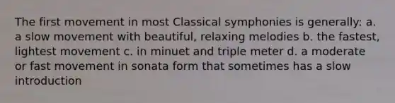 The first movement in most Classical symphonies is generally: a. a slow movement with beautiful, relaxing melodies b. the fastest, lightest movement c. in minuet and triple meter d. a moderate or fast movement in sonata form that sometimes has a slow introduction