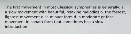 The first movement in most Classical symphonies is generally: a. a slow movement with beautiful, relaxing melodies b. the fastest, lightest movement c. in minuet form d. a moderate or fast movement in sonata form that sometimes has a slow introduction