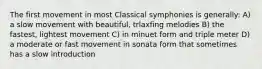 The first movement in most Classical symphonies is generally: A) a slow movement with beautiful, trlaxfing melodies B) the fastest, lightest movement C) in minuet form and triple meter D) a moderate or fast movement in sonata form that sometimes has a slow introduction