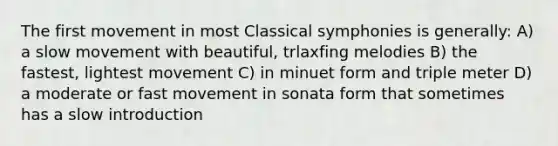 The first movement in most Classical symphonies is generally: A) a slow movement with beautiful, trlaxfing melodies B) the fastest, lightest movement C) in minuet form and triple meter D) a moderate or fast movement in sonata form that sometimes has a slow introduction