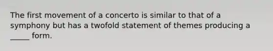 The first movement of a concerto is similar to that of a symphony but has a twofold statement of themes producing a _____ form.