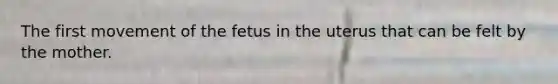 The first movement of the fetus in the uterus that can be felt by the mother.