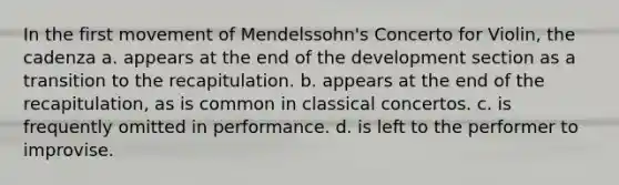 In the first movement of Mendelssohn's Concerto for Violin, the cadenza a. appears at the end of the development section as a transition to the recapitulation. b. appears at the end of the recapitulation, as is common in classical concertos. c. is frequently omitted in performance. d. is left to the performer to improvise.