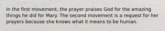 In the first movement, the prayer praises God for the amazing things he did for Mary. The second movement is a request for her prayers because she knows what it means to be human.