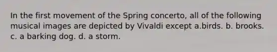 In the first movement of the Spring concerto, all of the following musical images are depicted by Vivaldi except a.birds. b. brooks. c. a barking dog. d. a storm.