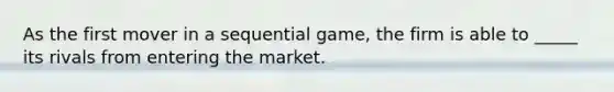 As the first mover in a sequential game, the firm is able to _____ its rivals from entering the market.