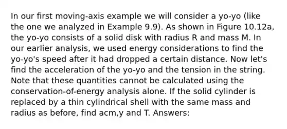 In our first moving-axis example we will consider a yo-yo (like the one we analyzed in Example 9.9). As shown in Figure 10.12a, the yo-yo consists of a solid disk with radius R and mass M. In our earlier analysis, we used energy considerations to find the yo-yo's speed after it had dropped a certain distance. Now let's find the acceleration of the yo-yo and the tension in the string. Note that these quantities cannot be calculated using the conservation-of-energy analysis alone. If the solid cylinder is replaced by a thin cylindrical shell with the same mass and radius as before, find acm,y and T. Answers: