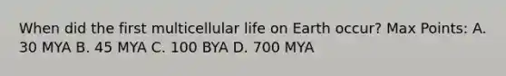 When did the first multicellular life on Earth occur? Max Points: A. 30 MYA B. 45 MYA C. 100 BYA D. 700 MYA