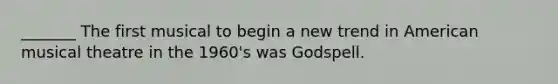 _______ The first musical to begin a new trend in American musical theatre in the 1960's was Godspell.