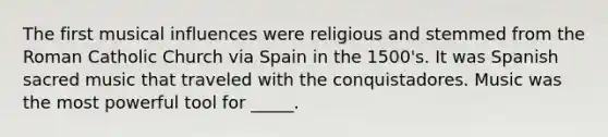 The first musical influences were religious and stemmed from the Roman Catholic Church via Spain in the 1500's. It was Spanish sacred music that traveled with the conquistadores. Music was the most powerful tool for _____.