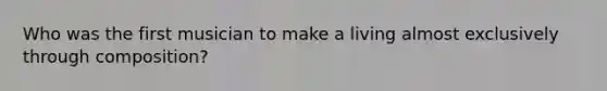 Who was the first musician to make a living almost exclusively through composition?