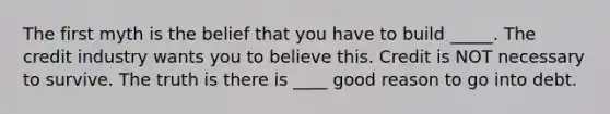 The first myth is the belief that you have to build _____. The credit industry wants you to believe this. Credit is NOT necessary to survive. The truth is there is ____ good reason to go into debt.