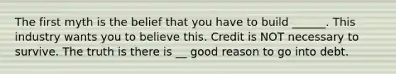 The first myth is the belief that you have to build ______. This industry wants you to believe this. Credit is NOT necessary to survive. The truth is there is __ good reason to go into debt.