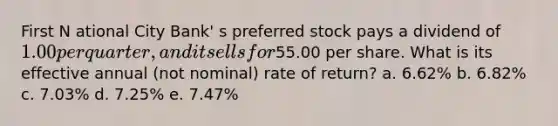 First N ational City Bank' s preferred stock pays a dividend of 1.00 per quarter, and it sells for55.00 per share. What is its effective annual (not nominal) rate of return? a. 6.62% b. 6.82% c. 7.03% d. 7.25% e. 7.47%