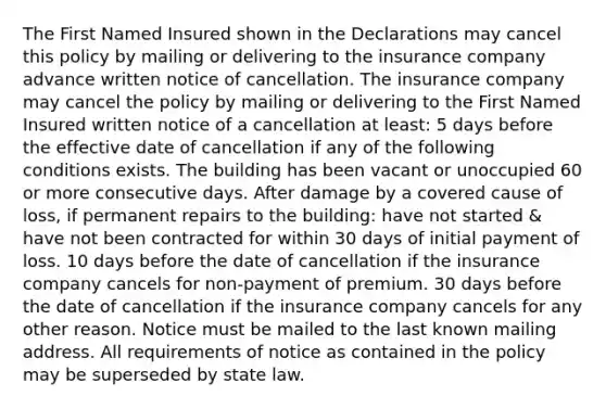 The First Named Insured shown in the Declarations may cancel this policy by mailing or delivering to the insurance company advance written notice of cancellation. The insurance company may cancel the policy by mailing or delivering to the First Named Insured written notice of a cancellation at least: 5 days before the effective date of cancellation if any of the following conditions exists. The building has been vacant or unoccupied 60 or more consecutive days. After damage by a covered cause of loss, if permanent repairs to the building: have not started & have not been contracted for within 30 days of initial payment of loss. 10 days before the date of cancellation if the insurance company cancels for non-payment of premium. 30 days before the date of cancellation if the insurance company cancels for any other reason. Notice must be mailed to the last known mailing address. All requirements of notice as contained in the policy may be superseded by state law.