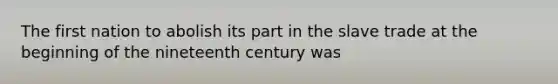 The first nation to abolish its part in the slave trade at the beginning of the nineteenth century was