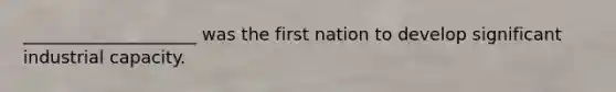 ____________________ was the first nation to develop significant industrial capacity.