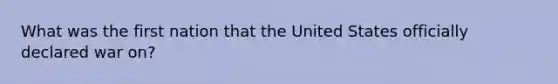 What was the first nation that the United States officially declared war on?