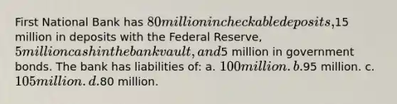 First National Bank has 80 million in checkable deposits,15 million in deposits with the Federal Reserve, 5 million cash in the bank vault, and5 million in government bonds. The bank has liabilities of: a. 100 million. b.95 million. c. 105 million. d.80 million.