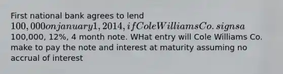 First national bank agrees to lend 100,000 on january 1, 2014, if Cole Williams Co. signs a100,000, 12%, 4 month note. WHat entry will Cole Williams Co. make to pay the note and interest at maturity assuming no accrual of interest