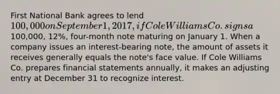 First National Bank agrees to lend 100,000 on September 1, 2017, if Cole Williams Co. signs a100,000, 12%, four-month note maturing on January 1. When a company issues an interest-bearing note, the amount of assets it receives generally equals the note's face value. If Cole Williams Co. prepares <a href='https://www.questionai.com/knowledge/kFBJaQCz4b-financial-statements' class='anchor-knowledge'>financial statements</a> annually, it makes an adjusting entry at December 31 to recognize interest.