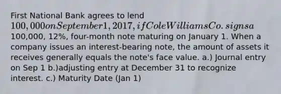 First National Bank agrees to lend 100,000 on September 1, 2017, if Cole Williams Co. signs a100,000, 12%, four-month note maturing on January 1. When a company issues an interest-bearing note, the amount of assets it receives generally equals the note's face value. a.) Journal entry on Sep 1 b.)adjusting entry at December 31 to recognize interest. c.) Maturity Date (Jan 1)