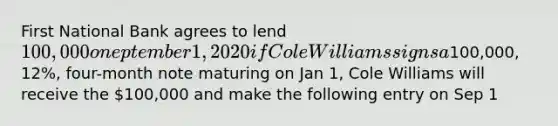 First National Bank agrees to lend 100,000on eptember 1, 2020 if Cole Williams signs a100,000, 12%, four-month note maturing on Jan 1, Cole Williams will receive the 100,000 and make the following entry on Sep 1