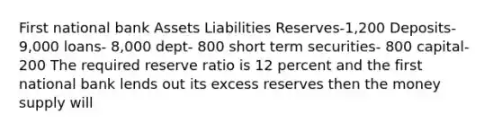 First national bank Assets Liabilities Reserves-1,200 Deposits- 9,000 loans- 8,000 dept- 800 short term securities- 800 capital- 200 The required reserve ratio is 12 percent and the first national bank lends out its excess reserves then the money supply will