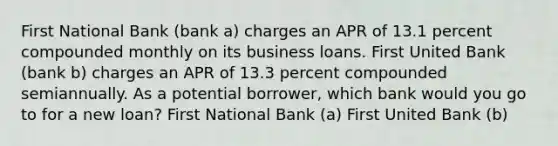 First National Bank (bank a) charges an APR of 13.1 percent compounded monthly on its business loans. First United Bank (bank b) charges an APR of 13.3 percent compounded semiannually. As a potential borrower, which bank would you go to for a new loan? First National Bank (a) First United Bank (b)