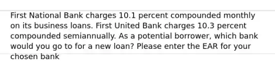 First National Bank charges 10.1 percent compounded monthly on its business loans. First United Bank charges 10.3 percent compounded semiannually. As a potential borrower, which bank would you go to for a new loan? Please enter the EAR for your chosen bank