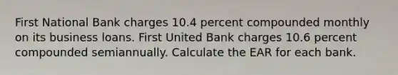 First National Bank charges 10.4 percent compounded monthly on its business loans. First United Bank charges 10.6 percent compounded semiannually. Calculate the EAR for each bank.