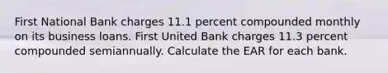 First National Bank charges 11.1 percent compounded monthly on its business loans. First United Bank charges 11.3 percent compounded semiannually. Calculate the EAR for each bank.