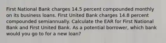 First National Bank charges 14.5 percent compounded monthly on its business loans. First United Bank charges 14.8 percent compounded semiannually. Calculate the EAR for First National Bank and First United Bank. As a potential borrower, which bank would you go to for a new loan?