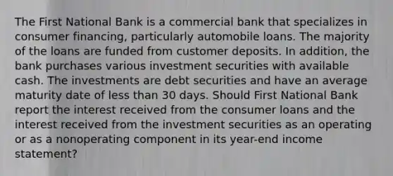 The First National Bank is a commercial bank that specializes in consumer financing, particularly automobile loans. The majority of the loans are funded from customer deposits. In addition, the bank purchases various investment securities with available cash. The investments are debt securities and have an average maturity date of less than 30 days. Should First National Bank report the interest received from the consumer loans and the interest received from the investment securities as an operating or as a nonoperating component in its year-end income statement?