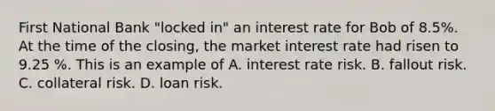 First National Bank "locked in" an interest rate for Bob of 8.5%. At the time of the closing, the market interest rate had risen to 9.25 %. This is an example of A. interest rate risk. B. fallout risk. C. collateral risk. D. loan risk.