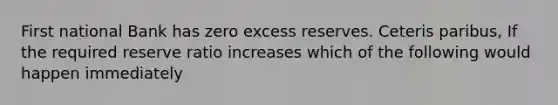 First national Bank has zero excess reserves. Ceteris paribus, If the required reserve ratio increases which of the following would happen immediately