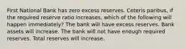 First National Bank has zero excess reserves. Ceteris paribus, if the required reserve ratio increases, which of the following will happen immediately? The bank will have excess reserves. Bank assets will increase. The bank will not have enough required reserves. Total reserves will increase.