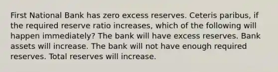 First National Bank has zero excess reserves. Ceteris paribus, if the required reserve ratio increases, which of the following will happen immediately? The bank will have excess reserves. Bank assets will increase. The bank will not have enough required reserves. Total reserves will increase.