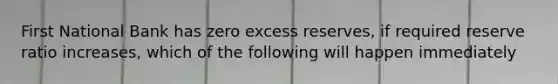 First National Bank has zero excess reserves, if required reserve ratio increases, which of the following will happen immediately