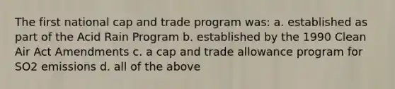 The first national cap and trade program was: a. established as part of the Acid Rain Program b. established by the 1990 Clean Air Act Amendments c. a cap and trade allowance program for SO2 emissions d. all of the above