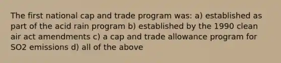 The first national cap and trade program was: a) established as part of the acid rain program b) established by the 1990 clean air act amendments c) a cap and trade allowance program for SO2 emissions d) all of the above