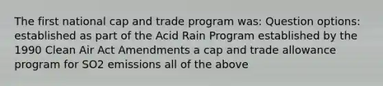 The first national cap and trade program was: Question options: established as part of the Acid Rain Program established by the 1990 Clean Air Act Amendments a cap and trade allowance program for SO2 emissions all of the above